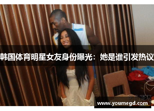 韩国体育明星女友身份曝光：她是谁引发热议