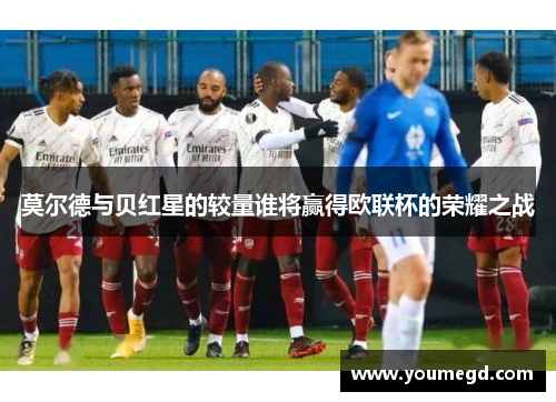 莫尔德与贝红星的较量谁将赢得欧联杯的荣耀之战